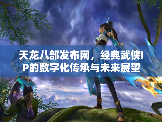 天龙八部发布网，经典武侠IP的数字化传承与未来展望