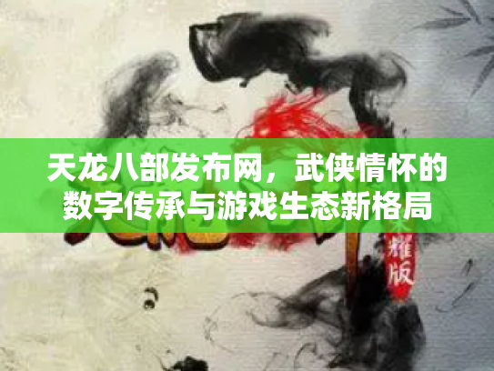 天龙八部发布网，武侠情怀的数字传承与游戏生态新格局