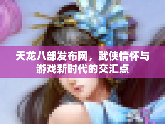 天龙八部发布网，武侠情怀与游戏新时代的交汇点
