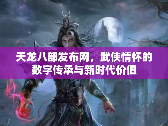 天龙八部发布网，武侠情怀的数字传承与新时代价值