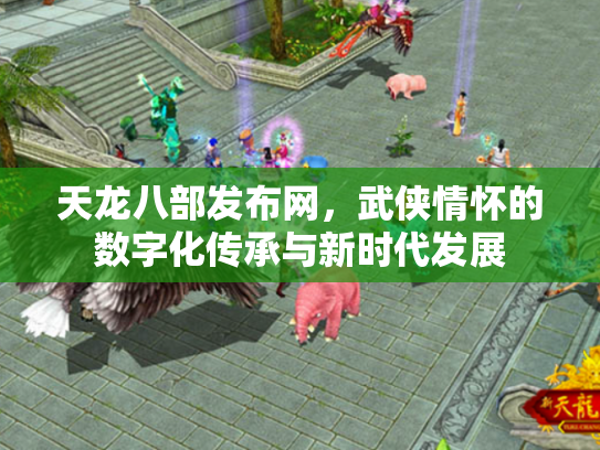 天龙八部发布网，武侠情怀的数字化传承与新时代发展