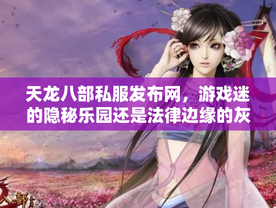 天龙八部私服发布网，游戏迷的隐秘乐园还是法律边缘的灰色地带？