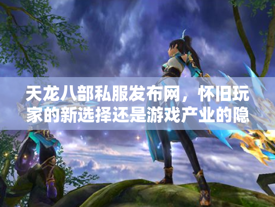 天龙八部私服发布网，怀旧玩家的新选择还是游戏产业的隐患？
