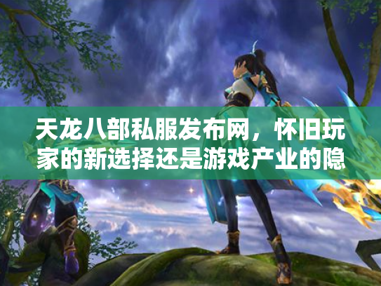 天龙八部私服发布网，怀旧玩家的新选择还是游戏产业的隐患？