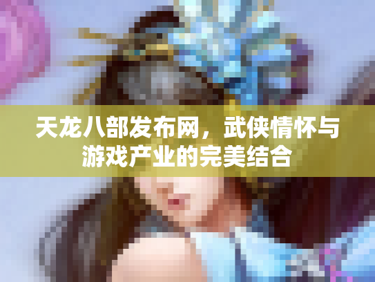 天龙八部发布网，武侠情怀与游戏产业的完美结合