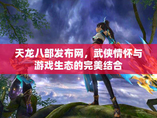 天龙八部发布网，武侠情怀与游戏生态的完美结合