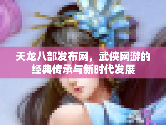 天龙八部发布网，武侠网游的经典传承与新时代发展