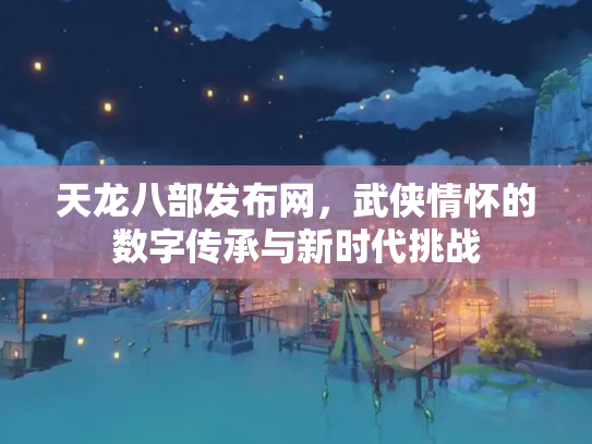 天龙八部发布网，武侠情怀的数字传承与新时代挑战