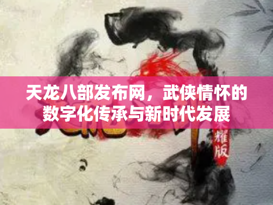 天龙八部发布网，武侠情怀的数字化传承与新时代发展