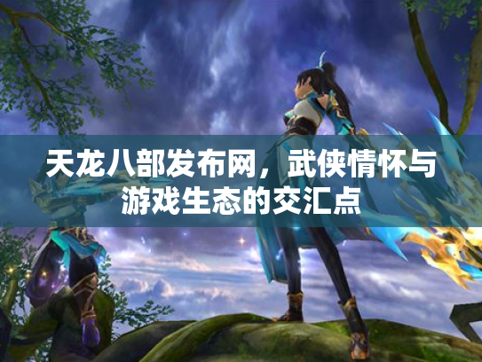 天龙八部发布网，武侠情怀与游戏生态的交汇点