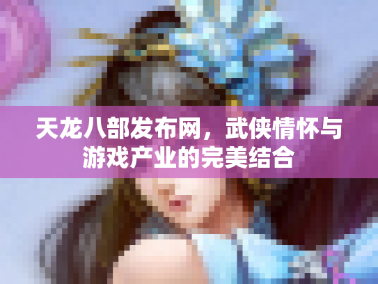 天龙八部发布网，武侠情怀与游戏产业的完美结合