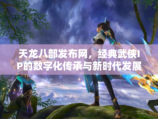 天龙八部发布网，经典武侠IP的数字化传承与新时代发展