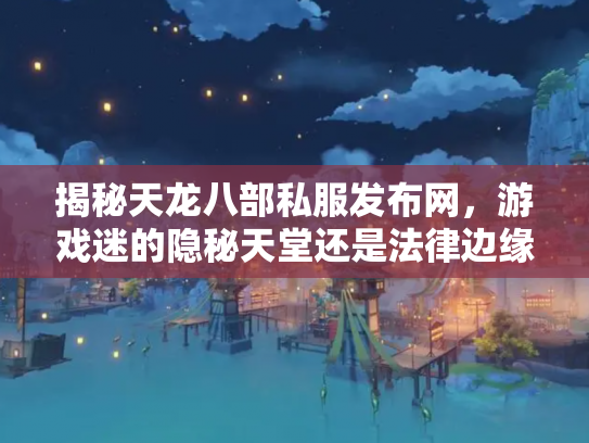 揭秘天龙八部私服发布网，游戏迷的隐秘天堂还是法律边缘的危险地带？