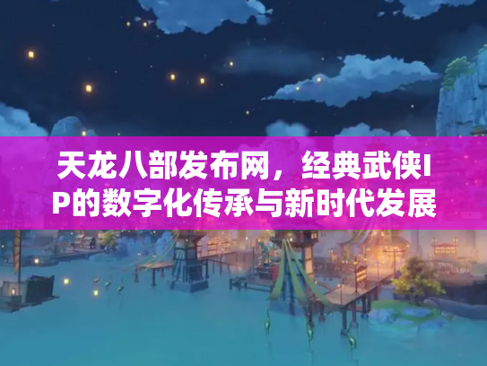 天龙八部发布网，经典武侠IP的数字化传承与新时代发展