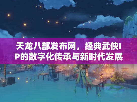 天龙八部发布网，经典武侠IP的数字化传承与新时代发展