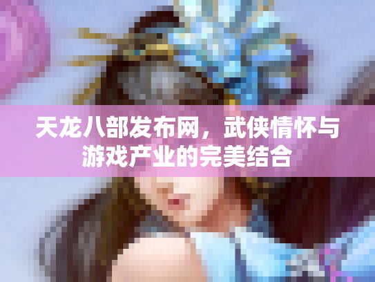 天龙八部发布网，武侠情怀与游戏产业的完美结合