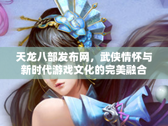天龙八部发布网，武侠情怀与新时代游戏文化的完美融合