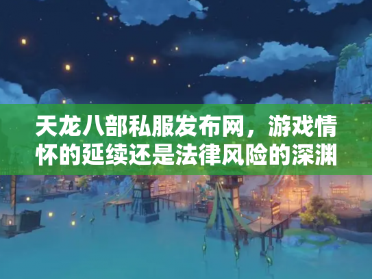 天龙八部私服发布网，游戏情怀的延续还是法律风险的深渊？