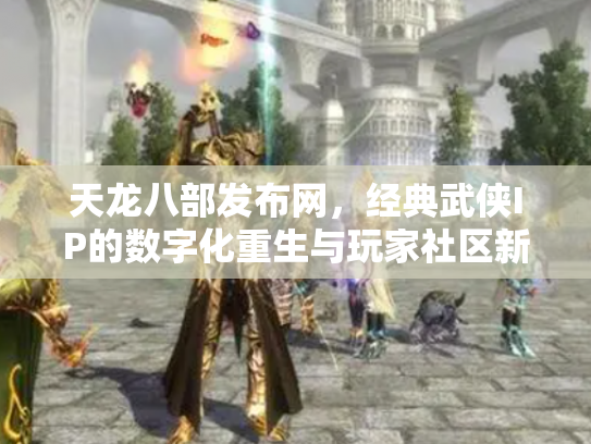 天龙八部发布网，经典武侠IP的数字化重生与玩家社区新生态