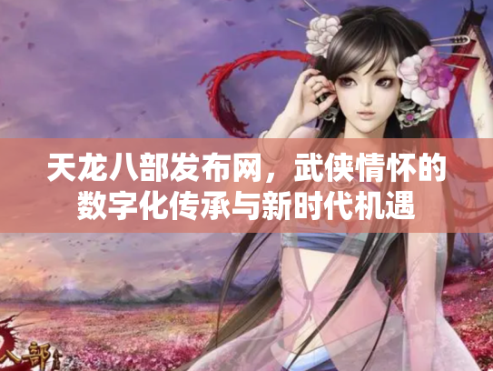 天龙八部发布网，武侠情怀的数字化传承与新时代机遇