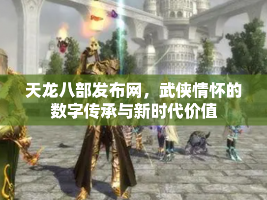 天龙八部发布网，武侠情怀的数字传承与新时代价值