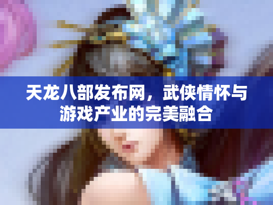 天龙八部发布网，武侠情怀与游戏产业的完美融合