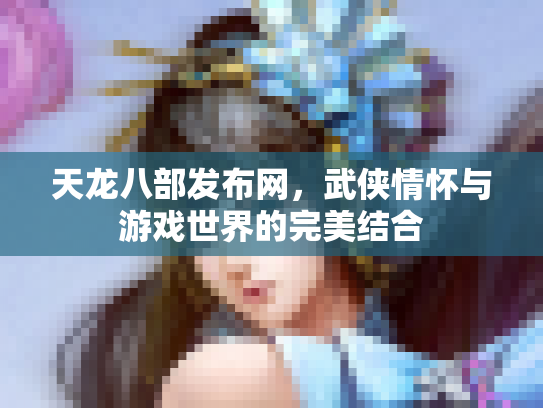 天龙八部发布网，武侠情怀与游戏世界的完美结合