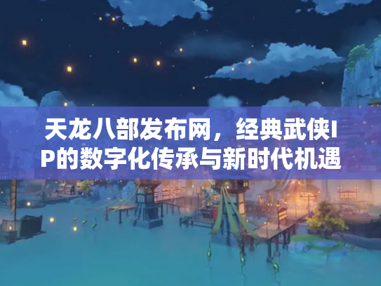 天龙八部发布网，经典武侠IP的数字化传承与新时代机遇