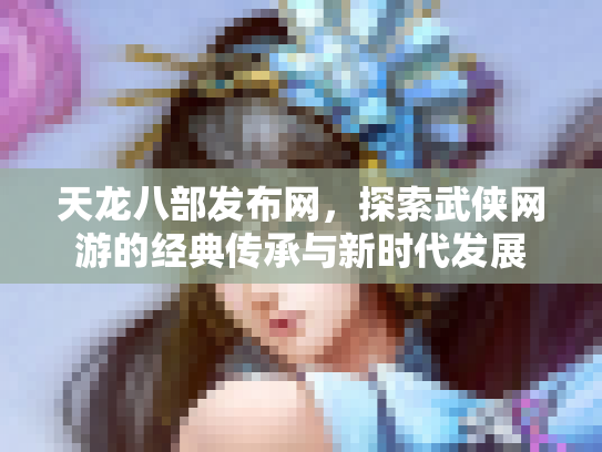 天龙八部发布网，探索武侠网游的经典传承与新时代发展