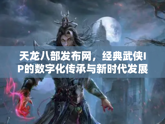 天龙八部发布网，经典武侠IP的数字化传承与新时代发展