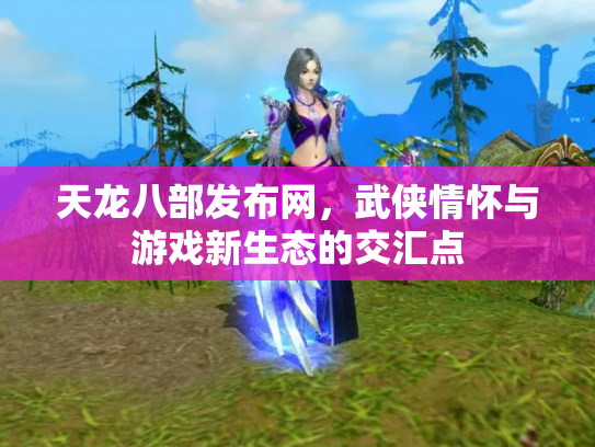 天龙八部发布网，武侠情怀与游戏新生态的交汇点