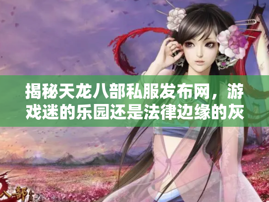 揭秘天龙八部私服发布网，游戏迷的乐园还是法律边缘的灰色地带？