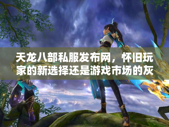 天龙八部私服发布网，怀旧玩家的新选择还是游戏市场的灰色地带？