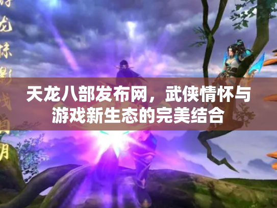 天龙八部发布网，武侠情怀与游戏新生态的完美结合