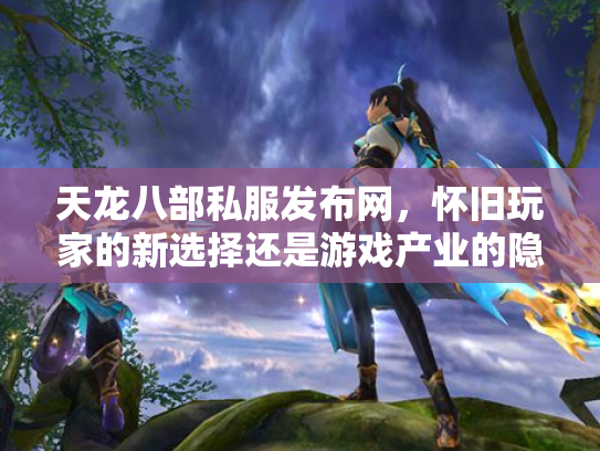 天龙八部私服发布网，怀旧玩家的新选择还是游戏产业的隐患？