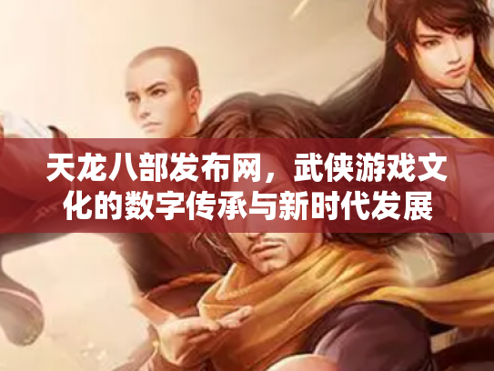 天龙八部发布网，武侠游戏文化的数字传承与新时代发展