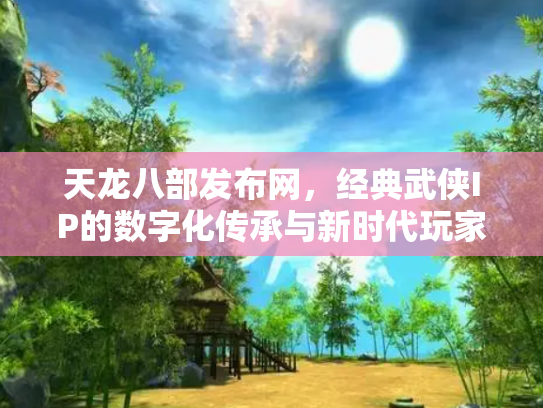 天龙八部发布网，经典武侠IP的数字化传承与新时代玩家社区