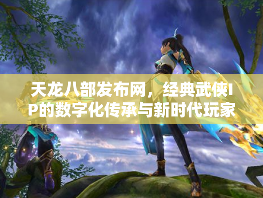 天龙八部发布网，经典武侠IP的数字化传承与新时代玩家社区