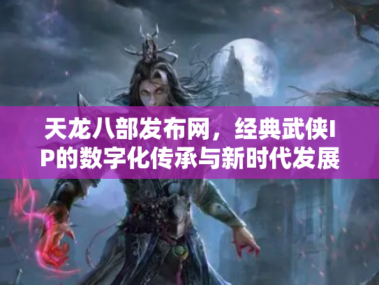 天龙八部发布网，经典武侠IP的数字化传承与新时代发展