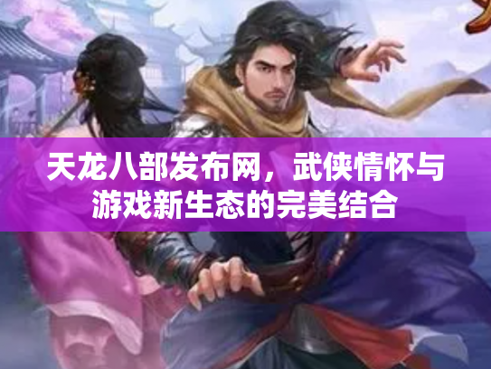 天龙八部发布网，武侠情怀与游戏新生态的完美结合