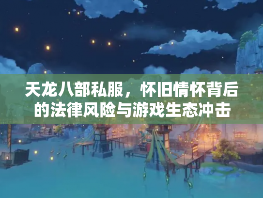 天龙八部私服，怀旧情怀背后的法律风险与游戏生态冲击