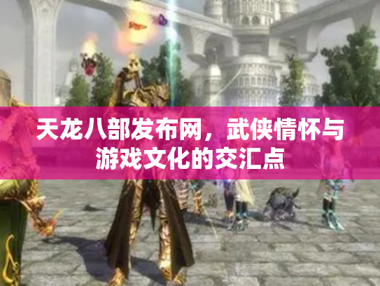 天龙八部发布网，武侠情怀与游戏文化的交汇点