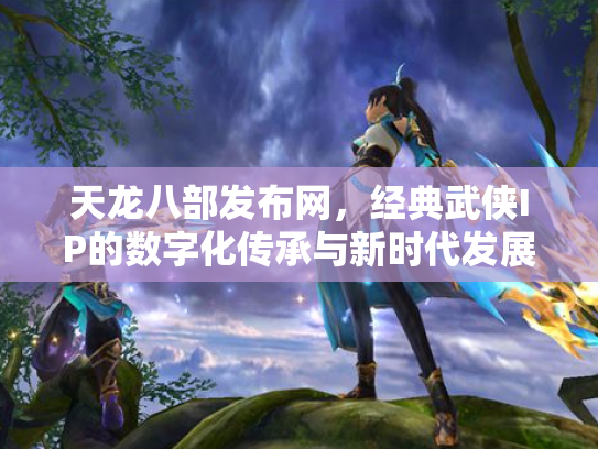 天龙八部发布网，经典武侠IP的数字化传承与新时代发展