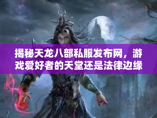 揭秘天龙八部私服发布网，游戏爱好者的天堂还是法律边缘的陷阱？
