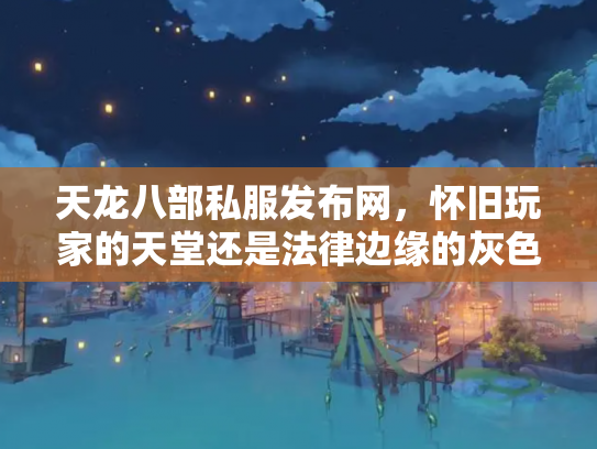 天龙八部私服发布网，怀旧玩家的天堂还是法律边缘的灰色地带？