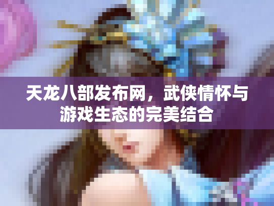 天龙八部发布网，武侠情怀与游戏生态的完美结合