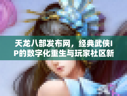 天龙八部发布网，经典武侠IP的数字化重生与玩家社区新生态
