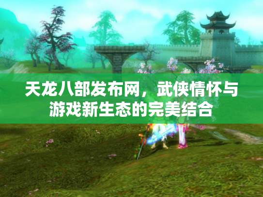 天龙八部发布网，武侠情怀与游戏新生态的完美结合