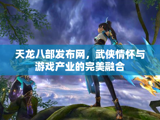 天龙八部发布网，武侠情怀与游戏产业的完美融合