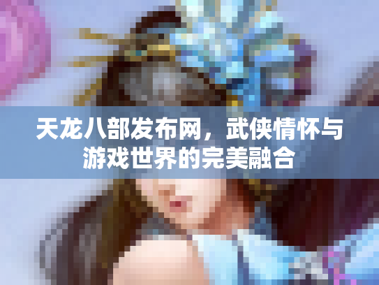 天龙八部发布网，武侠情怀与游戏世界的完美融合